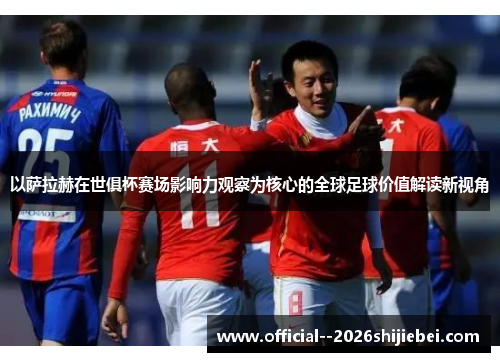以萨拉赫在世俱杯赛场影响力观察为核心的全球足球价值解读新视角