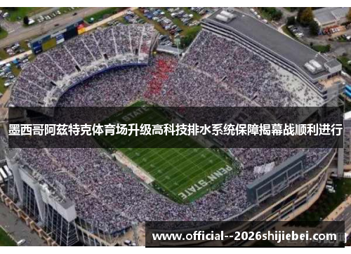 墨西哥阿兹特克体育场升级高科技排水系统保障揭幕战顺利进行