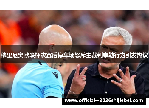 穆里尼奥欧联杯决赛后停车场怒斥主裁判泰勒行为引发热议