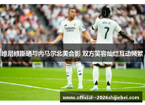 维尼修斯晒与内马尔北美合影 双方笑容灿烂互动频繁