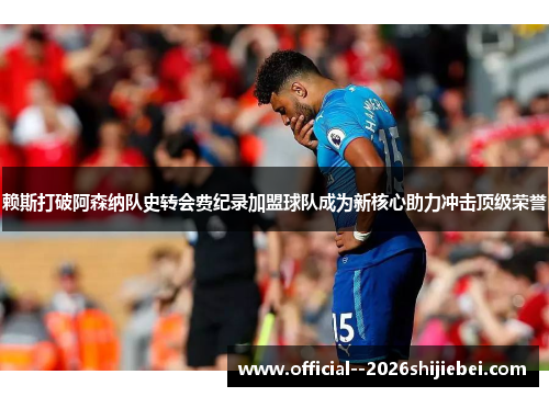 赖斯打破阿森纳队史转会费纪录加盟球队成为新核心助力冲击顶级荣誉