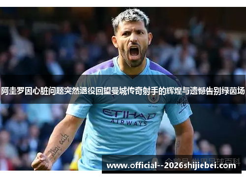 阿圭罗因心脏问题突然退役回望曼城传奇射手的辉煌与遗憾告别绿茵场