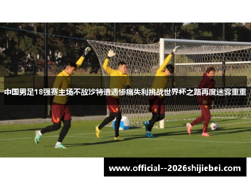 中国男足18强赛主场不敌沙特遭遇惨痛失利挑战世界杯之路再度迷雾重重