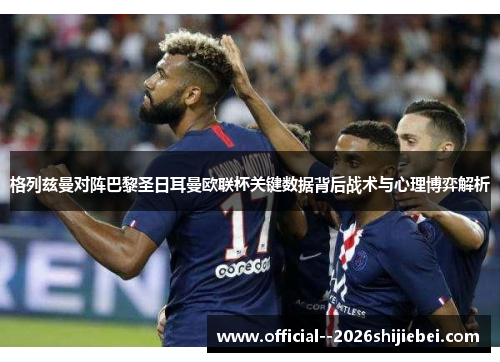 格列兹曼对阵巴黎圣日耳曼欧联杯关键数据背后战术与心理博弈解析