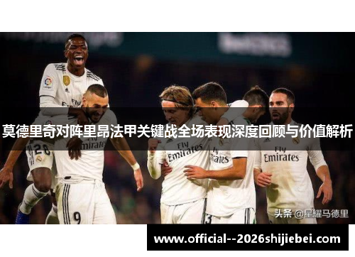 莫德里奇对阵里昂法甲关键战全场表现深度回顾与价值解析