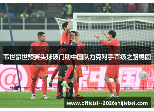 韦世豪世预赛头球破门助中国队力克对手晋级之路稳固