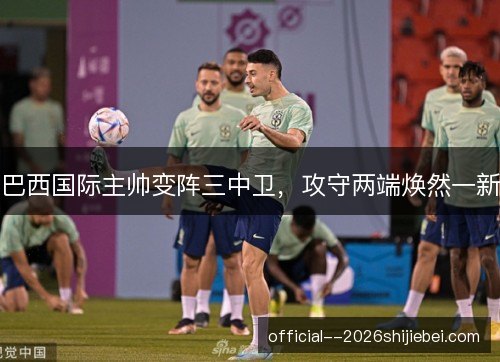 巴西国际主帅变阵三中卫，攻守两端焕然一新